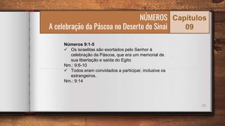 25
NÚMEROS
A celebração da Páscoa no Deserto do Sinai
Capítulos
09
Números 9:1-5
 Os israelitas são exortados pelo Senhor à
celebração da Páscoa, que era um memorial de
sua libertação e saída do Egito
Nm.: 9:6-10
 Todos eram convidados a participar, inclusive os
estrangeiros.
Nm.: 9:14
 