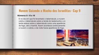 26
Números 9: 15 e 16
Nuvem Guiando a Macha dos Israelitas- Cap 9
E no dia em que foi levantado o tabernáculo, a nuvem
cobriu o tabernáculo sobre a tenda do testemunho; e à
tarde estava sobre o tabernáculo como uma aparência
de fogo, até a manhã. Assim acontecia continuamente:
a nuvem o cobria, e de noite havia aparência de fogo.
 