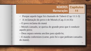  Porque aquele lugar foi chamado de Taberá (Cap 11:1-3)
 A reclamação do povo e de Moisés (Cap.11:4-35):
– O povo reclama do maná
– Moisés cansado, se queixa do grande peso que é conduzir
aquele povo;
– Deus separa setenta anciãos para ajudá-lo;
– E manda codornizes (carne, pois foi o que pediram cansados
do maná).
32
NÚMEROS
Murmurações
Capítulos
11
 