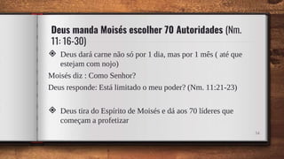 Deus manda Moisés escolher 70 Autoridades (Nm.
11: 16-30)
◈ Deus dará carne não só por 1 dia, mas por 1 mês ( até que
estejam com nojo)
Moisés diz : Como Senhor?
Deus responde: Está limitado o meu poder? (Nm. 11:21-23)
◈ Deus tira do Espírito de Moisés e dá aos 70 líderes que
começam a profetizar
34
 