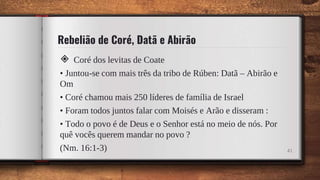 Rebelião de Coré, Datã e Abirão
◈ Coré dos levitas de Coate
• Juntou-se com mais três da tribo de Rúben: Datã – Abirão e
Om
• Coré chamou mais 250 líderes de família de Israel
• Foram todos juntos falar com Moisés e Arão e disseram :
• Todo o povo é de Deus e o Senhor está no meio de nós. Por
quê vocês querem mandar no povo ?
(Nm. 16:1-3) 41
 