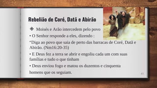 Rebelião de Coré, Datã e Abirão
◈ Moisés e Arão intercedem pelo povo
• O Senhor responde a eles, dizendo :
“Diga ao povo que saia de perto das barracas de Coré, Datã e
Abirão. (Nm16:20-35)
• E Deus fez a terra se abrir e engoliu cada um com suas
famílias e tudo o que tinham
• Deus enviou fogo e matou os duzentos e cinquenta
homens que os seguiam. 43
 