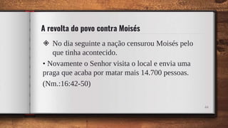 A revolta do povo contra Moisés
◈ No dia seguinte a nação censurou Moisés pelo
que tinha acontecido.
• Novamente o Senhor visita o local e envia uma
praga que acaba por matar mais 14.700 pessoas.
(Nm.:16:42-50)
44
 
