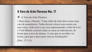 A Vara de Arão Floresce Nm. 17
◈ A Vara de Arão Floresce
• Deus disse a Moisés: “Cada chefe de tribo deve trazer uma
vara de amendoeira. Todos devem colocar seus nomes em
suas varas, Arão trará a sua vara representando a tribo de Levi
e Você Moisés colocará todas as varas no tabernáculo, de
frente para a arca da aliança. A vara que eu escolher vai
brotar, para que o povo pare com as reclamações”.
(Nm.: 17:1-5)
45
 