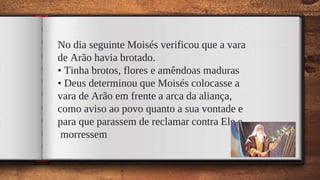 No dia seguinte Moisés verificou que a vara
de Arão havia brotado.
• Tinha brotos, flores e amêndoas maduras
• Deus determinou que Moisés colocasse a
vara de Arão em frente a arca da aliança,
como aviso ao povo quanto a sua vontade e
para que parassem de reclamar contra Ele e
morressem
46
 