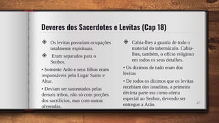 Deveres dos Sacerdotes e Levitas (Cap 18)
◈ Os levitas possuíam ocupações
totalmente espirituais.
◈ Eram separados para o
Senhor.
• Somente Arão e seus filhos eram
responsáveis pelo Lugar Santo e
Altar.
• Deviam ser sustentados pelas
demais tribos, não só com porções
dos sacrifícios, mas com outras
oferendas.
◈ Cabia-lhes a guarda de todo o
material do tabernáculo. Cabia-
lhes, também, o ofício religioso
em todos os seus detalhes.
• Os dízimos de tudo eram dos
levitas
• De todos os dízimos que os levitas
recebiam dos israelitas, a primeira
décima parte era como oferta
especial ao Senhor, devendo ser
entregue a Arão. 47
 