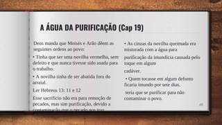 A ÁGUA DA PURIFICAÇÃO (Cap 19)
Deus manda que Moisés e Arão dêem as
seguintes ordens ao povo:
• Tinha que ser uma novilha vermelha, sem
defeito e que nunca tivesse sido usada para
o trabalho.
• A novilha tinha de ser abatida fora do
arraial.
Ler Hebreus 13: 11 e 12
Esse sacrifício não era para remoção de
pecados, mas sim purificação, devido a
contaminação que o pecado nos traz.
• As cinzas da novilha queimada era
misturada com a água para
purificação da imundícia causada pelo
toque em algum
cadáver.
• Quem tocasse em algum defunto
ficaria imundo por sete dias.
teria que se purificar para não
contaminar o povo.
48
 