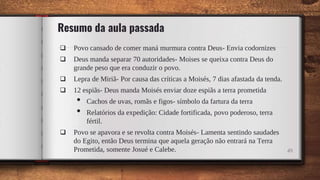 Resumo da aula passada
 Povo cansado de comer maná murmura contra Deus- Envia codornizes
 Deus manda separar 70 autoridades- Moises se queixa contra Deus do
grande peso que era conduzir o povo.
 Lepra de Miriã- Por causa das críticas a Moisés, 7 dias afastada da tenda.
 12 espiãs- Deus manda Moisés enviar doze espiãs a terra prometida
• Cachos de uvas, romãs e figos- símbolo da fartura da terra
• Relatórios da expedição: Cidade fortificada, povo poderoso, terra
fértil.
 Povo se apavora e se revolta contra Moisés- Lamenta sentindo saudades
do Egito, então Deus termina que aquela geração não entrará na Terra
Prometida, somente Josué e Calebe. 49
 