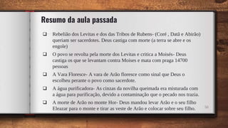 Resumo da aula passada
 Rebelião dos Levitas e dos das Tribos de Rubens- (Coré , Datã e Abirão)
queriam ser sacerdotes. Deus castiga com morte (a terra se abre e os
engole)
 O povo se revolta pela morte dos Levitas e critica a Moisés- Deus
castiga os que se levantam contra Moises e mata com praga 14700
pessoas
 A Vara Floresce- A vara de Arão floresce como sinal que Deus o
escolheu perante o povo como sacerdote.
 A água purificadora- As cinzas da novilha queimada era misturada com
a água para purificação, devido a contaminação que o pecado nos trazia.
 A morte de Arão no monte Hor- Deus mandou levar Arão e o seu filho
Eleazar para o monte e tirar as veste de Arão e colocar sobre seu filho. 50
 