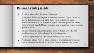 Resumo da aula passada
 A vitória sobre o Rei de Arade- Cananeus
 A serpente de bronze- O povo novamente murmura contra Deus e se
queixa da comida, pão e da água. Deus envia serpentes e muitos
morreram mas o povo se arrepende e pede a Moises que clame a Deus.
Então o Senhor manda Moises construir uma serpente de bronze e aquele
que olhar viverá.
 Balaque manda Balaão amaldiçoar o povo de Israel- Deus diz não
amaldiçoar o povo de Israel pois Ele tinha abençoado.
 Deus usa a jumenta para falar com Balaão (Nm 22: 26-35)
 A adoração a Baal-Peor- O povo comia e se prostituia perante deuses
com as mulheres de moabitas. A ira de Deus se ascende e os matam.
51
 