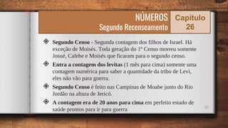 ◈ Segundo Censo - Segunda contagem dos filhos de Israel. Há
exceção de Moisés. Toda geração do 1º Censo morreu somente
Josué, Calebe e Moisés que ficaram para o segundo censo.
◈ Entra a contagem dos levitas (1 mês para cima) somente uma
contagem numérica para saber a quantidade da tribo de Levi,
eles não vão para guerra.
◈ Segundo Censo é feito nas Campinas de Moabe junto do Rio
Jordão na altura de Jericó.
◈ A contagem era de 20 anos para cima em perfeito estado de
saúde prontos para ir para guerra 52
NÚMEROS
Segundo Recenseamento
Capítulo
26
 
