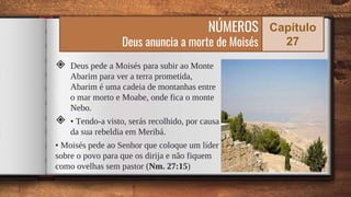 ◈ Deus pede a Moisés para subir ao Monte
Abarim para ver a terra prometida,
Abarim é uma cadeia de montanhas entre
o mar morto e Moabe, onde fica o monte
Nebo.
◈ • Tendo-a visto, serás recolhido, por causa
da sua rebeldia em Meribá.
• Moisés pede ao Senhor que coloque um líder
sobre o povo para que os dirija e não fiquem
como ovelhas sem pastor (Nm. 27:15) 54
NÚMEROS
Deus anuncia a morte de Moisés
Capítulo
27
 