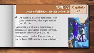 ◈ O Senhor diz a Moisés para tomar Josué,
como seu sucessor, e lhe impor as mãos
(Nm 27: 18)
• Apresentá-lo a Eleazar e perante toda a
congregação, transferindo a unção sobre ele,
para que lhe obedeçam (Nm 27: 19)
• Josué deverá consultar Eleazar em tudo o
que for fazer. ( líder militar e líder religioso )
55
NÚMEROS
Josué é designado sucessor de Moisés
Capítulo
27
 