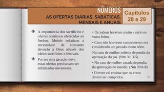 ◈ A importância dos sacrifícios e
ofertas contínuos oferecidos ao
Senhor. Moisés enfatizou a
necessidade de constante
devoção a Deus através dos
vários sacrifícios e festivais.
◈ Por ser uma geração nova
essas ofertas precisavam ser
enfatizados novamente.
• Os judeus levavam muito a sério os
votos feitos.
• Caso não houvesse cumprimento era
considerado um pecado muito sério.
No caso de mulher solteira dependia da
aprovação do pai. (Nm 30: 3-5)
• No caso de mulher casada dependia
da aprovação do marido. (Nm 30:6-8)
• O texto vai ensinar que os votos
devem ser cumpridos. 56
NÚMEROS
AS OFERTAS DIÁRIAS, SABÁTICAS,
MENSAIS E ANUAIS
Capítulos
28 e 29
 