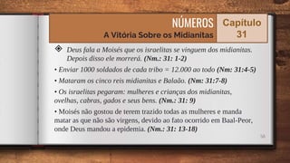 ◈ Deus fala a Moisés que os israelitas se vinguem dos midianitas.
Depois disso ele morrerá. (Nm.: 31: 1-2)
• Enviar 1000 soldados de cada tribo = 12.000 ao todo (Nm: 31:4-5)
• Mataram os cinco reis midianitas e Balaão. (Nm: 31:7-8)
• Os israelitas pegaram: mulheres e crianças dos midianitas,
ovelhas, cabras, gados e seus bens. (Nm.: 31: 9)
• Moisés não gostou de terem trazido todas as mulheres e manda
matar as que não são virgens, devido ao fato ocorrido em Baal-Peor,
onde Deus mandou a epidemia. (Nm.: 31: 13-18)
58
NÚMEROS
A Vitória Sobre os Midianitas
Capítulo
31
 
