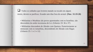  Todos os soldados que tiverem matado ou tocado em algum
morto, devem se purificar, ficando sete dias fora do arraial. (Nm.: 31:19-20)
• Midianitas e Moabitas são povos aparentados com os Israelitas, são
descendem da união incestuosa de Ló. (Gênesis 19: 36 e 37)
• Midianitas descendem de Abraão com Quetura. Posteriormente se
misturam com os ismaelitas, descendentes de Abraão com Hagar.
(Gênesis 25: 1 e 2 e 12)
59
 