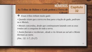 ◈ Essas tribos tinham muito gado
• Quando viram que a terra era boa para criação de gado, pediram-
na à Moisés.
• Moisés concordou, desde que continuassem lutando com os seus
irmãos até a conquista de toda a terra.
• Assim fizeram e receberam , desde o rio Arnom ao sul até o Monte
Hermon ao norte.
(Nm.: 32: 1-7; 25-27)
60
NÚMEROS
As Tribos de Rúben e Gade pedem a Terra de
Gileade
Capítulo
32
 