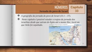 ◈ A geografia da jornada do povo de Israel (33.1 – 37).
◈ Neste capítulo é possível estudar o trajeto da jornada dos
israelitas desde que saíram do Egito até o monte Hor, local em
que Arão foi sepultado.
61
NÚMEROS
Jornada do povo de Israel
Capítulo
33
 