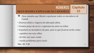 ◈ Deus mandou que Moisés expulsasse todos os moradores de
Canaã.
• Destrua ídolos e lugares de adoração deles.
• Tomem posse da terra e repartam-na entre as tribos
• Expulsem os moradores do país, pois os que ficarem serão como:
- espinhos nos seus olhos
- ferrões nas suas costas
- trarão problemas para vocês
Nm.: 33: 5-56 62
NÚMEROS
DEUS MANDA EXPULSAR OS CANANEUS
Capítulo
33
 