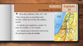 ◈ Deus diz a Moisés: (Nm. 35: 1-8)
“Das terras que os israelitas irão
receber, dêem aos levitas 48 cidades,
sendo:
- 6 cidades para fugitivos, sendo 3 à
leste do Jordão e 3 em Canaã.
- 42 cidades para morarem com terras
de pastagens a leste do Jordão.
64
NÚMEROS
As Cidades dos Levitas
Capítulo
35
 