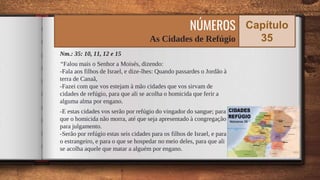 Nm.: 35: 10, 11, 12 e 15
“Falou mais o Senhor a Moisés, dizendo:
-Fala aos filhos de Israel, e dize-lhes: Quando passardes o Jordão à
terra de Canaã,
-Fazei com que vos estejam à mão cidades que vos sirvam de
cidades de refúgio, para que ali se acolha o homicida que ferir a
alguma alma por engano.
-E estas cidades vos serão por refúgio do vingador do sangue; para
que o homicida não morra, até que seja apresentado à congregação
para julgamento.
-Serão por refúgio estas seis cidades para os filhos de Israel, e para
o estrangeiro, e para o que se hospedar no meio deles, para que ali
se acolha aquele que matar a alguém por engano. 65
NÚMEROS
As Cidades de Refúgio
Capítulo
35
 