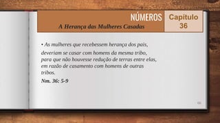 • As mulheres que recebessem herança dos pais,
deveriam se casar com homens da mesma tribo,
para que não houvesse redução de terras entre elas,
em razão de casamento com homens de outras
tribos.
Nm. 36: 5-9
66
NÚMEROS
A Herança das Mulheres Casadas
Capítulo
36
 