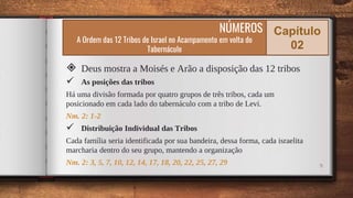9
◈ Deus mostra a Moisés e Arão a disposição das 12 tribos
 As posições das tribos
Há uma divisão formada por quatro grupos de três tribos, cada um
posicionado em cada lado do tabernáculo com a tribo de Levi.
Nm. 2: 1-2
 Distribuição Individual das Tribos
Cada família seria identificada por sua bandeira, dessa forma, cada israelita
marcharia dentro do seu grupo, mantendo a organização
Nm. 2: 3, 5, 7, 10, 12, 14, 17, 18, 20, 22, 25, 27, 29
NÚMEROS
A Ordem das 12 Tribos de Israel no Acampamento em volta do
Tabernáculo
Capítulo
02
 