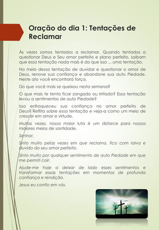 Oração do dia 1: Tentações de
Reclamar
Às vezes somos tentados a reclamar. Quando tentados a
questionar Deus e Seu amor perfeito e plano perfeito, saibam
que essa tentação nada mais é do que isso ... uma tentação.
No meio dessa tentação de duvidar e questionar o amor de
Deus, renove sua confiança e abandone sua auto Piedade.
Neste ato você encontrará força.
Do que você mais se queixou nesta semana?
O que mais te tenta ficar zangado ou irritado? Essa tentação
levou a sentimentos de auto Piedade?
Isso enfraqueceu sua confiança no amor perfeito de
Deus? Reflita sobre essa tentação e veja-a como um meio de
crescer em amor e virtude.
Muitas vezes, nossa maior luta é um disfarce para nossos
maiores meios de santidade.
Senhor,
Sinto muito pelas vezes em que reclamo, fico com raiva e
duvido do seu amor perfeito.
Sinto muito por qualquer sentimento de auto Piedade em que
me permiti cair.
Ajude-me hoje a deixar de lado esses sentimentos e
transformar essas tentações em momentos de profunda
confiança e rendição.
Jesus eu confio em vós.
 