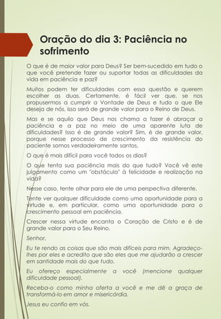 Oração do dia 3: Paciência no
sofrimento
O que é de maior valor para Deus? Ser bem-sucedido em tudo o
que você pretende fazer ou suportar todas as dificuldades da
vida em paciência e paz?
Muitos podem ter dificuldades com essa questão e querem
escolher as duas. Certamente, é fácil ver que, se nos
propusermos a cumprir a Vontade de Deus e tudo o que Ele
deseja de nós, isso será de grande valor para o Reino de Deus.
Mas e se aquilo que Deus nos chama a fazer é abraçar a
paciência e a paz no meio de uma aparente luta de
dificuldades? Isso é de grande valor? Sim, é de grande valor,
porque nesse processo de crescimento da resistência do
paciente somos verdadeiramente santos.
O que é mais difícil para você todos os dias?
O que tenta sua paciência mais do que tudo? Você vê este
julgamento como um "obstáculo" à felicidade e realização na
vida?
Nesse caso, tente olhar para ele de uma perspectiva diferente.
Tente ver qualquer dificuldade como uma oportunidade para a
virtude e, em particular, como uma oportunidade para o
crescimento pessoal em paciência.
Crescer nessa virtude encanta o Coração de Cristo e é de
grande valor para o Seu Reino.
Senhor,
Eu te rendo as coisas que são mais difíceis para mim. Agradeço-
lhes por eles e acredito que são eles que me ajudarão a crescer
em santidade mais do que tudo.
Eu ofereço especialmente a você (mencione qualquer
dificuldade pessoal).
Receba-o como minha oferta a você e me dê a graça de
transformá-lo em amor e misericórdia.
Jesus eu confio em vós.
 