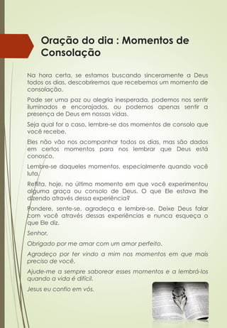 Oração do dia : Momentos de
Consolação
Na hora certa, se estamos buscando sinceramente a Deus
todos os dias, descobriremos que recebemos um momento de
consolação.
Pode ser uma paz ou alegria inesperada, podemos nos sentir
iluminados e encorajados, ou podemos apenas sentir a
presença de Deus em nossas vidas.
Seja qual for o caso, lembre-se dos momentos de consolo que
você recebe.
Eles não vão nos acompanhar todos os dias, mas são dados
em certos momentos para nos lembrar que Deus está
conosco.
Lembre-se daqueles momentos, especialmente quando você
luta.
Reflita, hoje, no último momento em que você experimentou
alguma graça ou consolo de Deus. O que Ele estava lhe
dizendo através dessa experiência?
Pondere, sente-se, agradeça e lembre-se. Deixe Deus falar
com você através dessas experiências e nunca esqueça o
que Ele diz.
Senhor,
Obrigado por me amar com um amor perfeito.
Agradeço por ter vindo a mim nos momentos em que mais
preciso de você.
Ajude-me a sempre saborear esses momentos e a lembrá-los
quando a vida é difícil.
Jesus eu confio em vós.
 