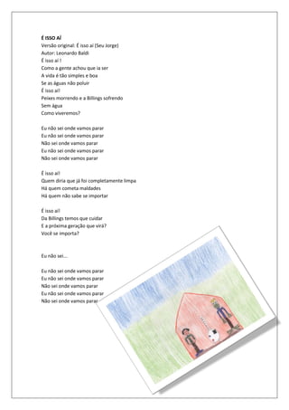 É ISSO AÍ
Versão original: É isso aí (Seu Jorge)
Autor: Leonardo Baldi
É isso aí !
Como a gente achou que ia ser
A vida é tão simples e boa
Se as águas não poluir
É isso aí!
Peixes morrendo e a Billings sofrendo
Sem água
Como viveremos?

Eu não sei onde vamos parar
Eu não sei onde vamos parar
Não sei onde vamos parar
Eu não sei onde vamos parar
Não sei onde vamos parar

É isso aí!
Quem diria que já foi completamente limpa
Há quem cometa maldades
Há quem não sabe se importar

É isso aí!
Da Billings temos que cuidar
E a próxima geração que virá?
Você se importa?



Eu não sei...

Eu não sei onde vamos parar
Eu não sei onde vamos parar
Não sei onde vamos parar
Eu não sei onde vamos parar
Não sei onde vamos parar.
 