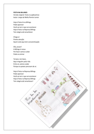FESTA NA BILLINGS
Versão original: Festa na apê(Latino)
Autor: Jorge de Mello Pereira Junior

Hoje é festa lá na Billings
Pode aparecer
Você vai ver o que vai acontecer
Hoje é festa na Represa Billings
Tem alegria até amanhecer

Chega aí
Preste atenção
Quem está aqui tem conscientização

Olá, prazer!
A Billings é nossa
Por favor vamos cuidar
Pode se animar

Tá bom, tá é bom,
Aqui ninguém polui não
Entra aí, vamos cuidar
Porque os peixes precisam de ar.

Hoje é festa na Represa Billings
Pode aparecer
Você vai ver o que vai acontecer
Hoje é festa na Represa Billings
Tem alegria até amanhecer!
 