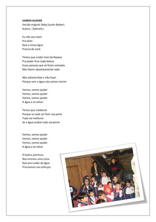 VAMOS AJUDAR
Versão original: Baby (Justin Bieber)
Autora : Gabriela I.

Eu não sou novo
Pra dizer
Que a nossa água
Precisa de você

Temos que cuidar mais da Repesa
Pra poder ficar tudo beleza
Essas pessoas que só ficam sentadas
Não fazem absolutamente nada

Não adianta falar e não fazer
Porque sem a água nós vamos morrer

Vamos, vamos ajudar
Vamos, vamos ajudar
Vamos, vamos ajudar
A água a se salvar.

Temos que colaborar
Porque se cada um fizer sua parte
Tudo vai melhorar
Se a água acabar tudo vai piorar



Vamos, vamos ajudar
Vamos, vamos ajudar
Vamos, vamos ajudar
A água a se salvar

O teatro aventura
Nos ensinou uma coisa
Que pra cuidar da água
Precisamos nos esforçar.
 