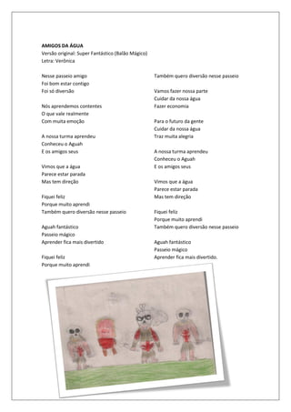 AMIGOS DA ÁGUA
Versão original: Super Fantástico (Balão Mágico)
Letra: Verônica

Nesse passeio amigo                                Também quero diversão nesse passeio
Foi bom estar contigo
Foi só diversão                                    Vamos fazer nossa parte
                                                   Cuidar da nossa água
Nós aprendemos contentes                           Fazer economia
O que vale realmente
Com muita emoção                                   Para o futuro da gente
                                                   Cuidar da nossa água
A nossa turma aprendeu                             Traz muita alegria
Conheceu o Aguah
E os amigos seus                                   A nossa turma aprendeu
                                                   Conheceu o Aguah
Vimos que a água                                   E os amigos seus
Parece estar parada
Mas tem direção                                    Vimos que a água
                                                   Parece estar parada
Fiquei feliz                                       Mas tem direção
Porque muito aprendi
Também quero diversão nesse passeio                Fiquei feliz
                                                   Porque muito aprendi
Aguah fantástico                                   Também quero diversão nesse passeio
Passeio mágico
Aprender fica mais divertido                       Aguah fantástico
                                                   Passeio mágico
Fiquei feliz                                       Aprender fica mais divertido.
Porque muito aprendi
 