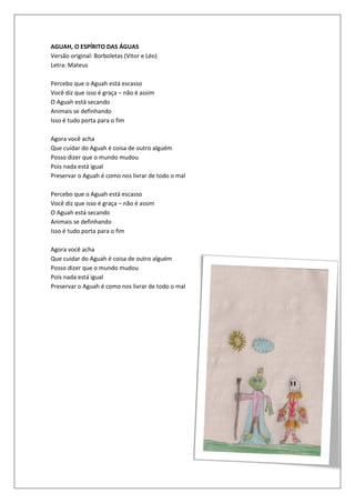 AGUAH, O ESPÍRITO DAS ÁGUAS
Versão original: Borboletas (Vitor e Léo)
Letra: Mateus

Percebo que o Aguah está escasso
Você diz que isso é graça – não é assim
O Aguah está secando
Animais se definhando
Isso é tudo porta para o fim

Agora você acha
Que cuidar do Aguah é coisa de outro alguém
Posso dizer que o mundo mudou
Pois nada está igual
Preservar o Aguah é como nos livrar de todo o mal

Percebo que o Aguah está escasso
Você diz que isso é graça – não é assim
O Aguah está secando
Animais se definhando
Isso é tudo porta para o fim

Agora você acha
Que cuidar do Aguah é coisa de outro alguém
Posso dizer que o mundo mudou
Pois nada está igual
Preservar o Aguah é como nos livrar de todo o mal
 