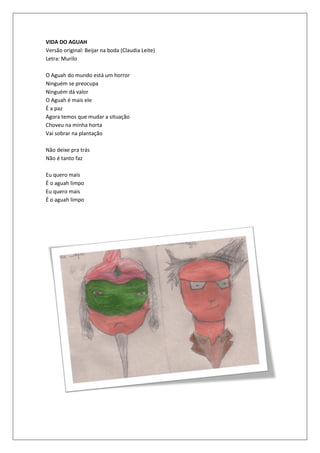 VIDA DO AGUAH
Versão original: Beijar na boda (Claudia Leite)
Letra: Murilo

O Aguah do mundo está um horror
Ninguém se preocupa
Ninguém dá valor
O Aguah é mais ele
É a paz
Agora temos que mudar a situação
Choveu na minha horta
Vai sobrar na plantação

Não deixe pra trás
Não é tanto faz

Eu quero mais
É o aguah limpo
Eu quero mais
É o aguah limpo
 