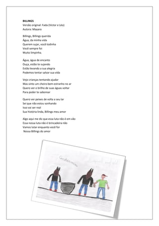 BILLINGS
Versão original: Fada (Victor e Léo)
Autora: Mayara

Billings, Billings querida
Água, da minha vida
Querem sujar, você todinha
Você sempre foi
Muito limpinha.

Água, água de encanto
Ouça, estão te sujando
Estão levando a sua alegria
Podemos tentar salvar sua vida

Vejo crianças tentando ajudar
Mas sinto um cheiro bem estranho no ar
Quero ver o brilho de suas águas voltar
Para poder te saborear

Quero ver peixes de volta a seu lar
Sei que não estou sonhando
Isso vai ser real
Sua história linda, Billings meu amor

Algo aqui me diz que essa luta não é em vão
Essa nossa luta não é brincadeira não
Vamos lutar enquanto você for
Nossa Billings do amor
 