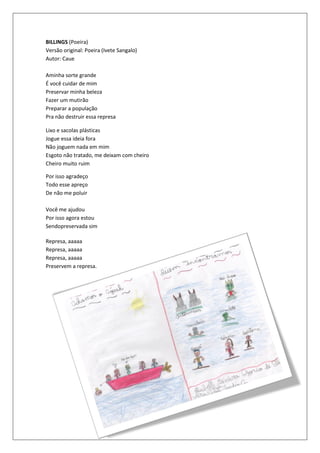 BILLINGS (Poeira)
Versão original: Poeira (Ivete Sangalo)
Autor: Caue

Aminha sorte grande
É você cuidar de mim
Preservar minha beleza
Fazer um mutirão
Preparar a população
Pra não destruir essa represa

Lixo e sacolas plásticas
Jogue essa ideia fora
Não joguem nada em mim
Esgoto não tratado, me deixam com cheiro
Cheiro muito ruim

Por isso agradeço
Todo esse apreço
De não me poluir

Você me ajudou
Por isso agora estou
Sendopreservada sim

Represa, aaaaa
Represa, aaaaa
Represa, aaaaa
Preservem a represa.
 