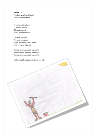 VAMOS LÁ
Versão original: Ilariê (Xuxa)
Autor: Fernando Xavier



Tá na hora, tá na hora
Tá na hora de tirar
O lixo da represa
Minha gente vamos lá

Tira, tira, tira tudo
Tira tudo sem parar
Quem quiser tirar com a gente
Pode vir nunca é demais

Vamos, vamos, vamos lá (vamos lá)
Vamos, vamos, vamos lá (vamos lá)
Vamos, vamos, vamos lá (vamos lá)

É a turma do Neusa que vai dando seu alô.
 