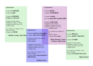 Urgentemente
É urgente gostar
É urgente a felicidade
É urgente o amor
que é algo que não se pode adiar
É urgente a diversão
É urgente inventar alegria,
multiplicar os beijos, as searas,
é urgente descobrir rosas e rios
e manhãs claras.
Cai o silêncio nos ombros e a
luz
impura, até doer.
É urgente rir e amar.
Diogo Marques, Joana
Cordeiro e Rita Faria
Urgentemente
É urgente conviver com amigos
É urgente estar com a família
É urgente destruir certas palavras
alguns lamentos,
muitas espadas.
É urgente inventar alegria,
multiplicar os beijos, as searas,
é urgente descobrir rosas e rios
e manhãs claras.
Cai o silêncio nos ombros e a luz
impura, até doer.
É urgente viver cada momento e
SER FELIZ.
Matilde Tocha
Urgentemente
É urgente a amizade
É urgente a paz
É urgente a felicidade
O amor e a diversão
É urgente inventar alegria,
multiplicar os beijos, as searas,
é urgente descobrir rosas e rios
e manhãs claras.
Cai o silêncio nos ombros e a luz
impura, até doer.
É urgente o AMOR.
Matilde Corage e Inês Melo
Urgentemente
É urgente libertar
É urgente poder expressar
É urgente a união
É urgente inventar alegria,
multiplicar os beijos, as searas,
é urgente descobrir rosas e rios
e manhãs claras.
Cai o silêncio nos ombros e a luz
impura, até doer.
É urgente UMA REVOLUÇÃO
Miguel Santos
 