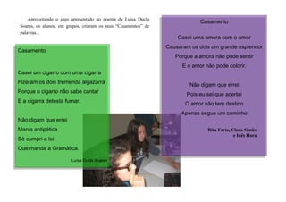 Aproveitando o jogo apresentado no poema de Luísa Ducla
Soares, os alunos, em grupos, criaram os seus “Casamentos” de
palavras...
Casamento
Casei uma amora com o amor
Causaram os dois um grande esplendor
Porque a amora não pode sentir
E o amor não pode colorir.
Não digam que errei
Pois eu sei que acertei
O amor não tem destino
Apenas segue um caminho
Rita Faria, Clara Simão
e Inês Hora
Casamento
Casei um cigarro com uma cigarra
Fizeram os dois tremenda algazarra
Porque o cigarro não sabe cantar
E a cigarra detesta fumar.
Não digam que errei
Mania antipática
Só cumpri a lei
Que manda a Gramática.
Luísa Ducla Soares
 