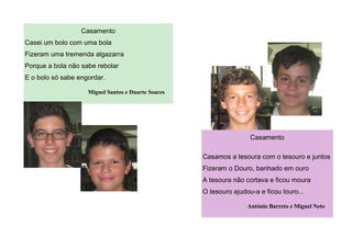 Casamento
Casamos a tesoura com o tesouro e juntos
Fizeram o Douro, banhado em ouro
A tesoura não cortava e ficou moura
O tesouro ajudou-a e ficou louro...
António Barreto e Miguel Neto
Casamento
Casei um bolo com uma bola
Fizeram uma tremenda algazarra
Porque a bola não sabe rebolar
E o bolo só sabe engordar.
Miguel Santos e Duarte Soares
 