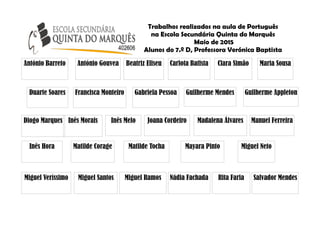 Trabalhos realizados na aula de Português
na Escola Secundária Quinta do Marquês
Maio de 2015
Alunos do 7.º D, Professora Verónica Baptista
António Gouvea Beatriz Eliseu Carlota Batista Clara Simão
Diogo Marques
Francisca Monteiro Gabriela Pessoa Guilherme Mendes Guilherme Appleton
António Barreto
Inês Hora
Inês Morais Inês Melo Joana Cordeiro Madalena Álvares Manuel Ferreira
Maria Sousa
Matilde Corage Matilde Tocha Mayara Pinto Miguel Neto
Miguel Santos Miguel Ramos Nádia Fachada Rita Faria Salvador Mendes
Duarte Soares
Miguel Veríssimo
 