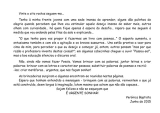Vinte e oito rostos seguem-me...
Tenho à minha frente jovens com uma sede imensa de aprender, alguns dão pulinhos de
alegria quando percebem que lhes vou estimular aquele desejo imenso de saber mais, outros
olham com curiosidade… há quem fique apenas à espera do desafio… reparo que me seguem à
medida que vou andando pelas filas da sala e explicando...
“O que tenho para vos propor é fazermos um livro com poemas…” O espanto aumenta, o
entusiasmo também e com ele a agitação e os breves sussurros… Uns estão prontos a voar para
cima de mim, para perceber o que eu desejo e começar já, ontem; outros pensam “mas por que
razão a professora inventa destas coisas?”; em algumas cabecinhas cheguei a ouvir “Passou-se!”,
mas a boa educação silenciou o discurso oral.
Não, ainda não vamos fazer Poesia. Vamos brincar com as palavras; juntar letras e criar
palavras; brincar com as letras e caracterizar pessoas; substituir palavras de poemas e recriá-
-los; criar metáforas… urgentes, que nos façam sonhar!
As brincadeiras surgiram e algumas encontram-se reunidas nestas páginas.
Espero que tenham entendido a mensagem - brinquem com as palavras, reinventem o que já
está construído, deem largas à imaginação, lutem mesmo que achem que não são capazes…
Sejam felizes e não se esqueçam que
É URGENTE SONHAR!
Verónica Baptista
Junho de 2015
 