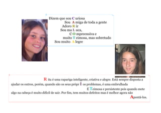 Dizem que sou C uriosa
Sou A miga de toda a gente
Adoro R ir
Sou ma L uca,
C O mpreensiva e
muito T eimosa, mas sobretudo
Sou muito A legre
R ita é uma rapariga inteligente, criativa e alegre. Está sempre disposta a
ajudar os outros, porém, quando são os seus própr I os problemas, é uma embrulhada
É Teimosa e persistente pois quando mete
algo na cabeça é muito difícil de sair. Por fim, tem muitos defeitos mas é melhor agora não
Apontá-los.
 