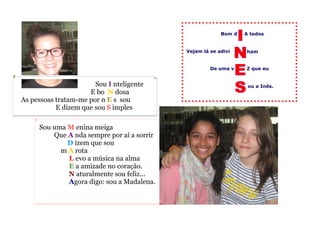ou a Inês.
A todos
ham
De uma v
Bom d
Vejam lá se adivi
Sou uma M enina meiga
Que A nda sempre por aí a sorrir
D izem que sou
m A rota
L evo a música na alma
E a amizade no coração.
N aturalmente sou feliz...
Agora digo: sou a Madalena.
Z que eu
Sou I nteligente
E bo N dosagada
As pessoas tratam-me por n E s sou
E dizem que sou S imples
 