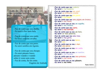 Continuando a estrutura anafórica do poema
de Eugénio de Andrade, os alunos, em pares,
criaram o seu próprio poema.
-Faz de conta que sou cadeira.
-Eu serei a tua madeira.
-Faz de conta que sou um coral.
-Eu serei um brilhante cristal.
-Faz de conta que sou um pincel.
-Eu serei o teu papel.
-Faz de conta que sou uma página em branco...
-Eu serei o teu texto.
-Faz de conta que eu sou um espelho.
-Eu serei o teu reflexo.
-Faz de conta que sou carro.
-Eu serei a tua estrada.
-Faz de conta que eu sou um livro.
-Eu serei as tuas palavras.
-Faz de conta que sou uma rosa.
-Eu serei a tua jarra.
-Faz de conta que eu sou barco.
-Eu serei mar.
-Faz de conta que eu sou o mar.
-Eu serei uma peixe.
-Faz de conta que eu sou um cesto.
-Eu serei a bola.
-Faz de conta que eu sou um monitor.
-Eu serei o teu teclado.
-Faz de conta que eu sou uma princesa.
-Eu serei a tua coroa.
-Faz de conta que eu sou pássaro.
-Eu serei o teu ninho.
Poema Coletivo
- Faz de conta que sou abelha.
- Eu serei a flor mais bela.
- Faz de conta que sou cardo.
- Eu serei somente orvalho.
- Faz de conta que sou potro.
- Eu serei sombra em Agosto.
- Faz de conta que sou choupo.
- Eu serei pássaro louco,
pássaro voando e voando
sobre ti vezes sem conta.
- Faz de conta, faz de conta.
Eugénio de Andrade
 