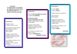 Urgentemente
É urgente o amor.
É urgente um barco no mar.
É urgente destruir certas palavras
ódio, solidão e crueldade,
alguns lamentos,
muitas espadas.
É urgente inventar alegria,
multiplicar os beijos, as searas,
é urgente descobrir rosas e rios
e manhãs claras.
Cai o silêncio nos ombros e a luz
impura, até doer.
É urgente o amor, é urgente
permanecer.
Eugénio de Andrade, Até Amanhã
Urgentemente
É urgente dar prioridade aos outros.
É urgente ter saudades.
É urgente realçar
O que é importante na vida
É urgente destruir alguns lamentos,
muitas espadas.
É urgente inventar alegria,
multiplicar os beijos, as searas,
é urgente descobrir rosas e rios
e manhãs claras.
Cai o silêncio nos ombros e a luz
impura, até doer.
É urgente a URGÊNCIA.
Madalena Álvares
Urgentemente
É urgente amar
É urgente sorrir
É urgente destruir certas palavras
alguns lamentos,
muitas espadas.
É urgente inventar alegria,
multiplicar os beijos, as searas,
é urgente descobrir rosas e rios
e manhãs claras.
Cai o silêncio nos ombros e a luz
impura, até doer.
É urgente sonhar.
Inês Hora
Ao poema
“Urgentemente” de Eugénio
de Andrade foram-lhe retira-
das algumas palavras… os
alunos recriaram o poema...
 