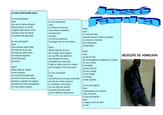 EU SOU PORTUGUÊS AQUI

Eu sou português
aqui                         Eu sou português
em terra e fome talhado      aqui
feito de barro e carvão      no teatro mentiroso              Nasci
rasgado pelo vento norte     mas afinal verdadeiro            aqui
amante certo da morte        na finta fácil                   no mês de Abril
no silêncio da agressão.     no gozo                          quando esqueci toda a saudade
                             no sorriso doloroso              e comecei a inventar
Eu sou português             no gingar de um marinheiro.      em cada gesto
aqui
                                                              a liberdade.o
mas nascido deste lado       Nasci
do lado de cá da vida        deste lado da ternura            Nasci
do lado do sofrimento        do coração esfarrapado           aqui
da miséria repetida          eu sou filho da aventura                                              SELECÇÃO DE ADMILSON
                                                              ao pé do mar
do pé descalço               da anedota do acaso              de uma garganta magoada no cantar.
do vento                     campeão do improviso             Eu sou a festa
                             trago as mãos sujas do sangue    inacabada
Nasci                        que empapa a terra que piso.     quase ausente
deste lado da cidade
                                                              eu sou a briga
nesta margem                 Eu sou português                 a luta antiga
no meio da tempestade        aqui                             renovada
durante o reino do medo.     na brilhantina em que embrulho   ainda urgente.
Sempre a apostar na viagem   no alto da minha esquina
quando os frutos amargavam   a conversa e a borrasca          Eu sou português
e o luar sabia a azedo.      eu sou filho do sarilho          aqui
                             no gesto desmesurado             o português sem mestre
                             nos cordéis do desenrasca.       mas com jeito.
                                                              Eu sou português
                                                              aqui
                                                              e trago o mês de Abril
                                                              a voar
 