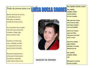 Rei, Capitão, Soldado, Ladrão
Tudo de pernas para o ar                           Rei, capitão,
                                                   soldado, ladrão,
Numa noite escura, escura,                         menina bonita

o sol brilhava no céu.                             do meu coração.

Subi pela rua abaixo,
                                                   Não quero ter coroa,
vestido de corpo ao léu.                           nem arma na mão,
                                                   nem fazer assaltos
Fui cair dentro de um poço                         com um facalhão.
mais alto que a chaminé,
                                                   Quero ser criança,
vi peixes a beber pão,                             quero ser feliz,
rãs a comerem café.                                não quero nas lutas
                                                   partir o nariz.

Construí a minha casa
                                                   Quero ter amigos
com o telhado no chão                              jogar futebol,
e a porta bem no cimo                              descobrir o mundo
para lá entrar de avião.                           debaixo do sol.

                                                   Rei, capitão,
Na escola daquela terra
                                                   soldado, ladrão,
ensinavam trinta burros.
                                                   não.
O professor aprendia
                             SELECÇÃO DE EDWIGES
a dar coices e dar zurros.                         Mas quero a menina
                                                   do meu coração.
 